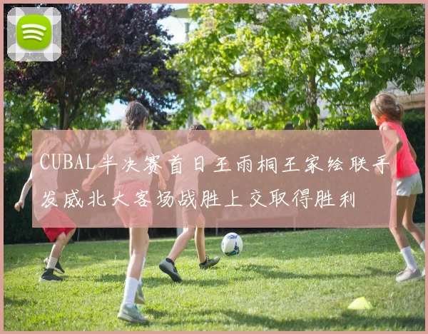 CUBAL半决赛首日王雨桐王家绘联手发威北大客场战胜上交取得胜利