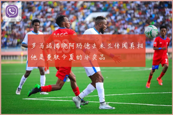 罗马诺揭晓阿玛德去米兰传闻真相他是曼联今夏的非卖品