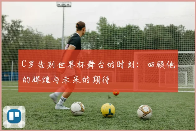 C罗告别世界杯舞台的时刻：回顾他的辉煌与未来的期待