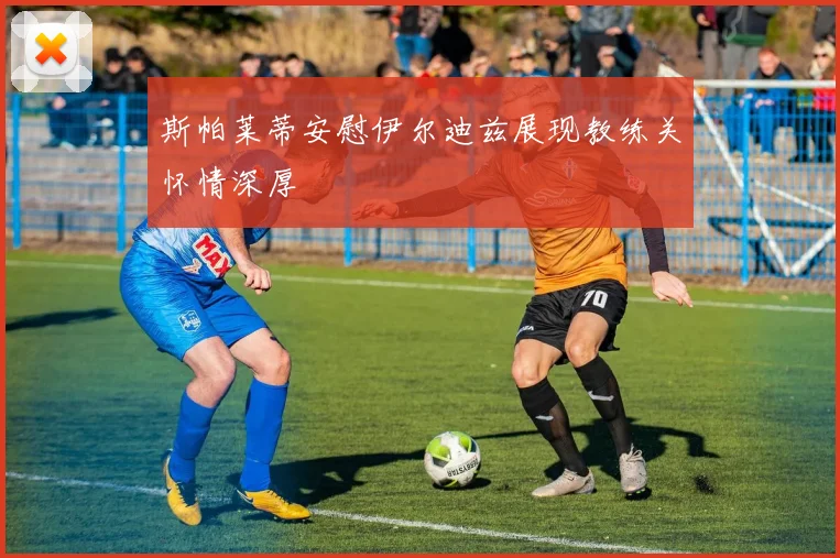 斯帕莱蒂安慰伊尔迪兹展现教练关怀情深厚