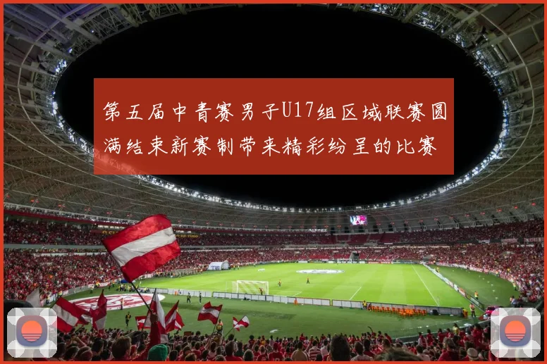 第五届中青赛男子U17组区域联赛圆满结束新赛制带来精彩纷呈的比赛体验