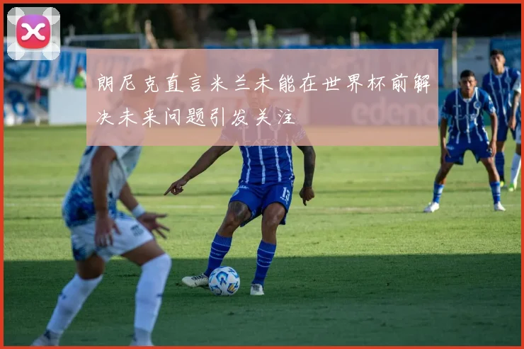朗尼克直言米兰未能在世界杯前解决未来问题引发关注