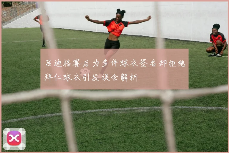 吕迪格赛后为多件球衣签名却拒绝拜仁球衣引发误会解析