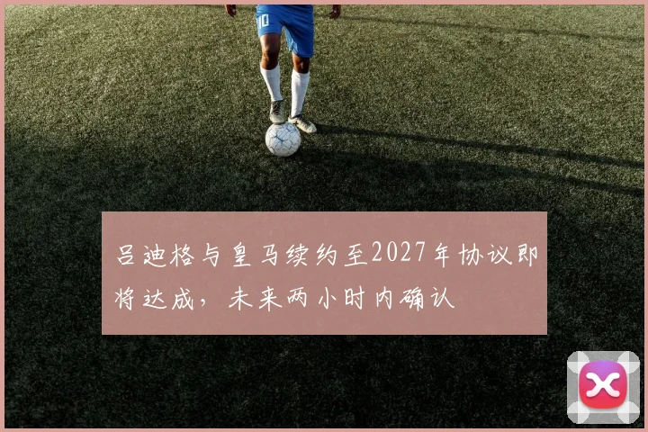 吕迪格与皇马续约至2027年协议即将达成，未来两小时内确认