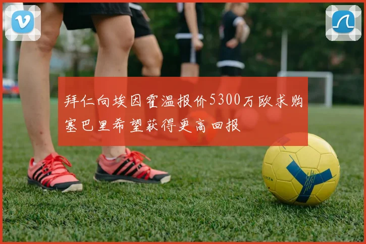 拜仁向埃因霍温报价5300万欧求购塞巴里希望获得更高回报