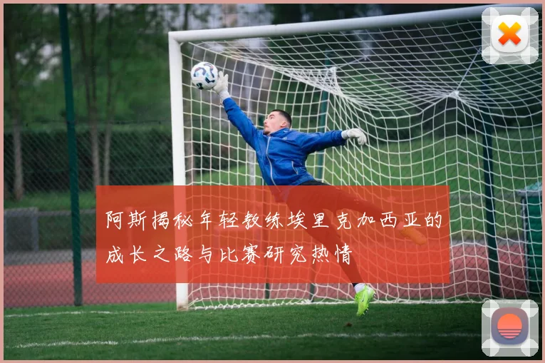 阿斯揭秘年轻教练埃里克加西亚的成长之路与比赛研究热情