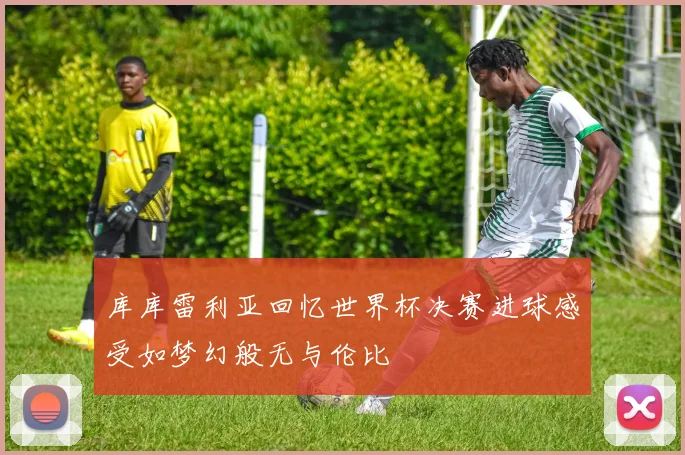 库库雷利亚回忆世界杯决赛进球感受如梦幻般无与伦比