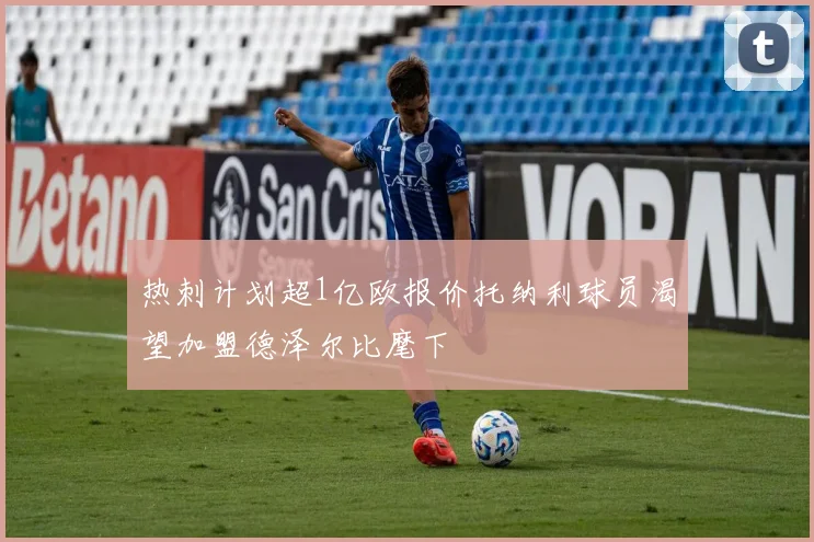 热刺计划超1亿欧报价托纳利球员渴望加盟德泽尔比麾下
